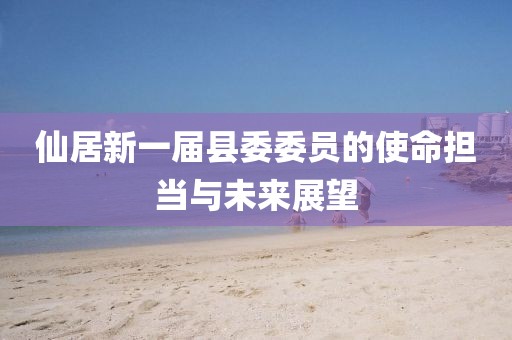 仙居新一屆縣委委員的使命擔(dān)當(dāng)與未來(lái)展望