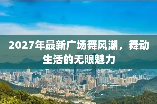 2027年最新廣場(chǎng)舞風(fēng)潮，舞動(dòng)生活的無(wú)限魅力