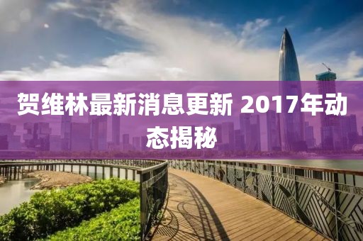 賀維林最新消息更新 2017年動(dòng)態(tài)揭秘