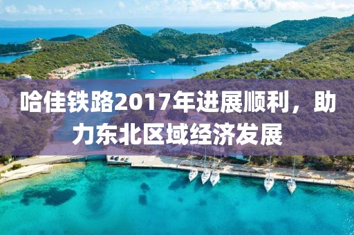 哈佳鐵路2017年進(jìn)展順利，助力東北區(qū)域經(jīng)濟發(fā)展