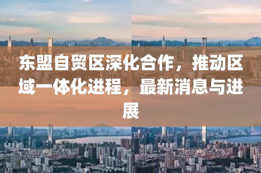 東盟自貿區(qū)深化合作，推動區(qū)域一體化進程，最新消息與進展