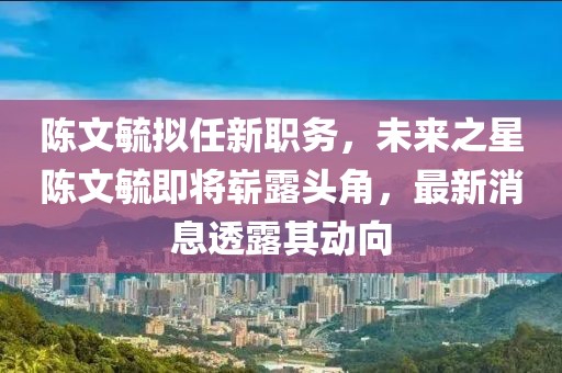陳文毓擬任新職務，未來之星陳文毓即將嶄露頭角，最新消息透露其動向