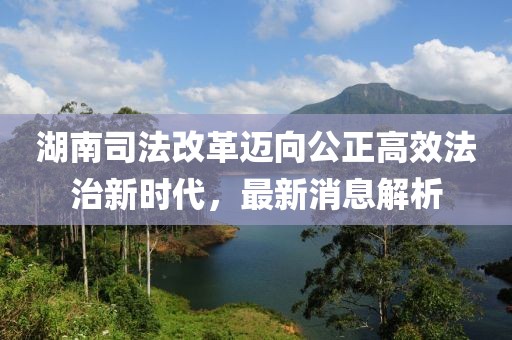 湖南司法改革邁向公正高效法治新時(shí)代，最新消息解析