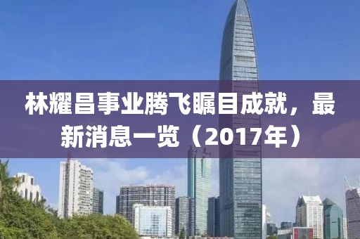 林耀昌事業(yè)騰飛矚目成就，最新消息一覽（2017年）