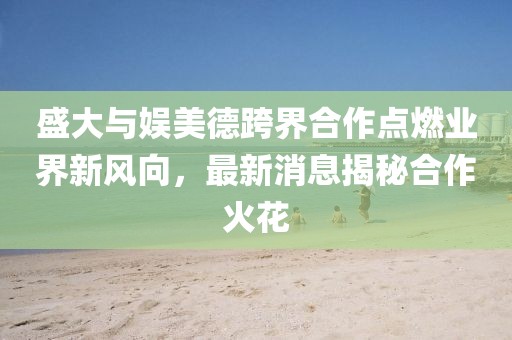 盛大與娛美德跨界合作點(diǎn)燃業(yè)界新風(fēng)向，最新消息揭秘合作火花