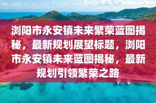 瀏陽(yáng)市永安鎮(zhèn)未來(lái)繁榮藍(lán)圖揭秘，最新規(guī)劃展望標(biāo)題，瀏陽(yáng)市永安鎮(zhèn)未來(lái)藍(lán)圖揭秘，最新規(guī)劃引領(lǐng)繁榮之路
