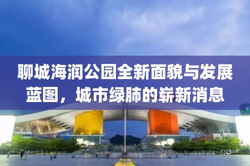 聊城海潤公園全新面貌與發(fā)展藍圖，城市綠肺的嶄新消息