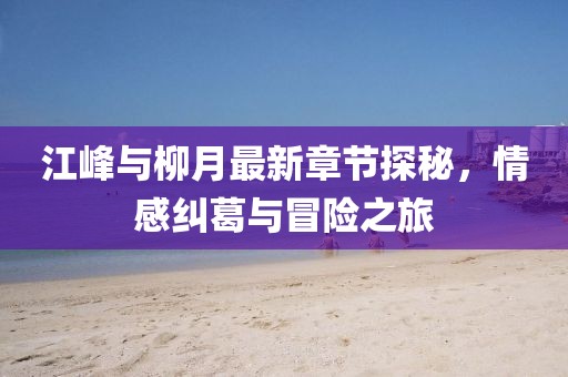 江峰與柳月最新章節(jié)探秘，情感糾葛與冒險(xiǎn)之旅