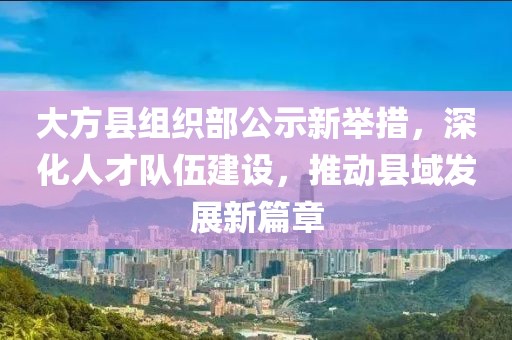 大方縣組織部公示新舉措，深化人才隊(duì)伍建設(shè)，推動(dòng)縣域發(fā)展新篇章