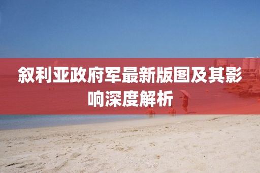 敘利亞政府軍最新版圖及其影響深度解析