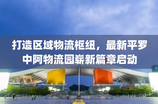 打造區(qū)域物流樞紐，最新平羅中阿物流園嶄新篇章啟動