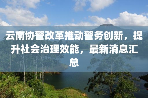 云南協(xié)警改革推動(dòng)警務(wù)創(chuàng)新，提升社會(huì)治理效能，最新消息匯總