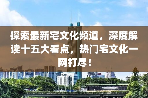 探索最新宅文化頻道，深度解讀十五大看點，熱門宅文化一網(wǎng)打盡！