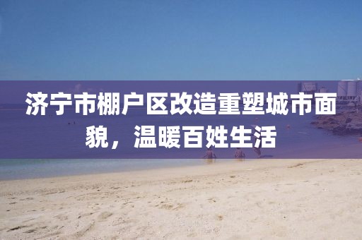 濟寧市棚戶區(qū)改造重塑城市面貌，溫暖百姓生活