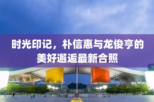 時光印記，樸信惠與龍俊亨的美好邂逅最新合照
