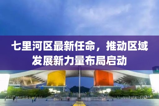 七里河區(qū)最新任命，推動區(qū)域發(fā)展新力量布局啟動