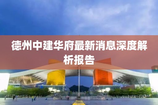 德州中建華府最新消息深度解析報告