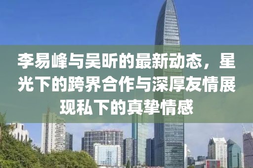 李易峰與吳昕的最新動態(tài)，星光下的跨界合作與深厚友情展現(xiàn)私下的真摯情感