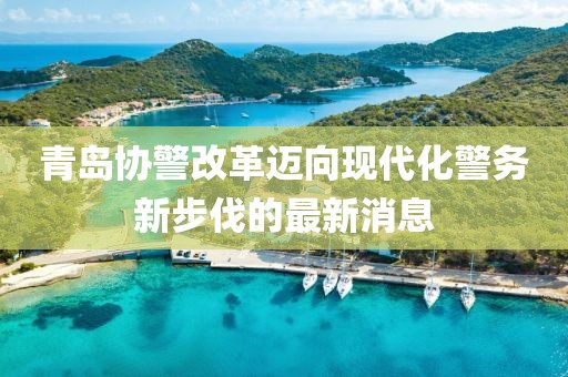 青島協(xié)警改革邁向現(xiàn)代化警務(wù)新步伐的最新消息
