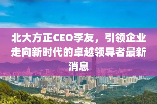 北大方正CEO李友，引領(lǐng)企業(yè)走向新時代的卓越領(lǐng)導者最新消息