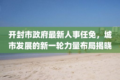 開封市政府最新人事任免，城市發(fā)展的新一輪力量布局揭曉