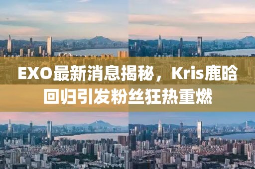 EXO最新消息揭秘，Kris鹿晗回歸引發(fā)粉絲狂熱重燃