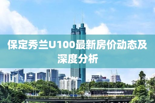 保定秀蘭U100最新房?jī)r(jià)動(dòng)態(tài)及深度分析