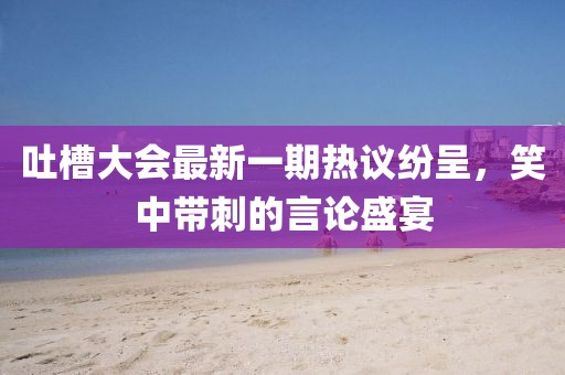 吐槽大會最新一期熱議紛呈，笑中帶刺的言論盛宴