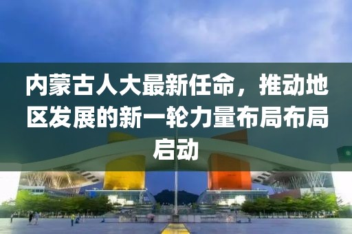 內(nèi)蒙古人大最新任命，推動(dòng)地區(qū)發(fā)展的新一輪力量布局布局啟動(dòng)