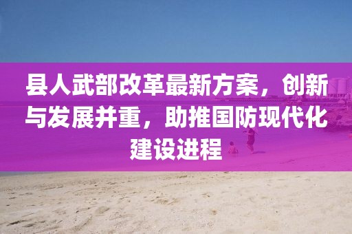 縣人武部改革最新方案，創(chuàng)新與發(fā)展并重，助推國(guó)防現(xiàn)代化建設(shè)進(jìn)程