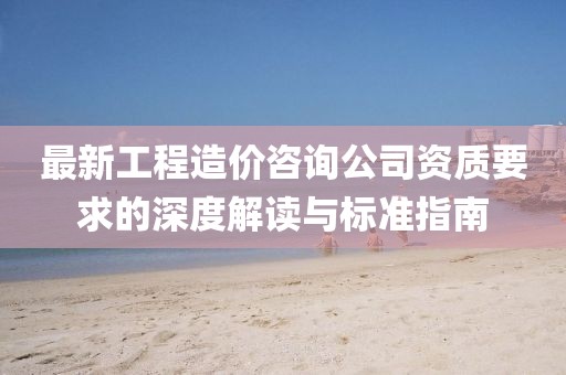 最新工程造價(jià)咨詢(xún)公司資質(zhì)要求的深度解讀與標(biāo)準(zhǔn)指南
