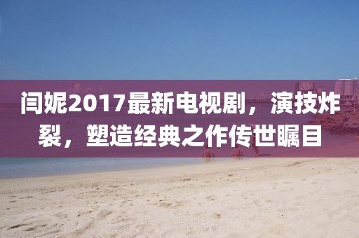 閆妮2017最新電視劇，演技炸裂，塑造經(jīng)典之作傳世矚目