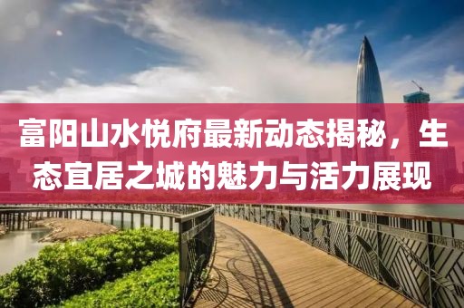 富陽山水悅府最新動(dòng)態(tài)揭秘，生態(tài)宜居之城的魅力與活力展現(xiàn)