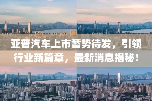 亞普汽車上市蓄勢待發(fā)，引領(lǐng)行業(yè)新篇章，最新消息揭秘！
