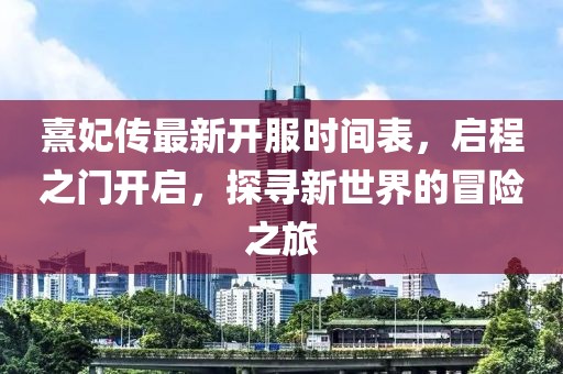 熹妃傳最新開服時間表，啟程之門開啟，探尋新世界的冒險之旅