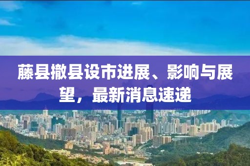 藤縣撤縣設(shè)市進(jìn)展、影響與展望，最新消息速遞