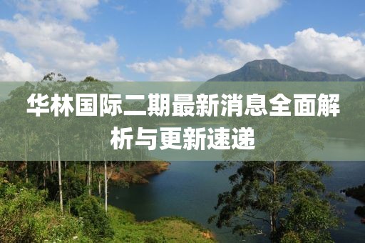 華林國際二期最新消息全面解析與更新速遞