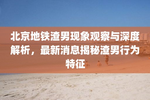 北京地鐵渣男現(xiàn)象觀察與深度解析，最新消息揭秘渣男行為特征