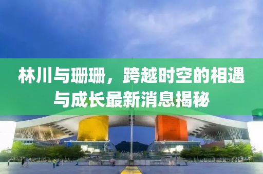 林川與珊珊，跨越時空的相遇與成長最新消息揭秘