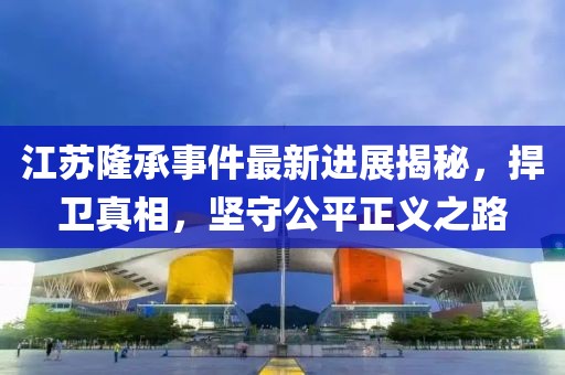 江蘇隆承事件最新進(jìn)展揭秘，捍衛(wèi)真相，堅(jiān)守公平正義之路