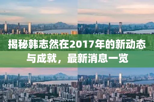 揭秘韓志然在2017年的新動態(tài)與成就，最新消息一覽