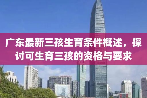 廣東最新三孩生育條件概述，探討可生育三孩的資格與要求