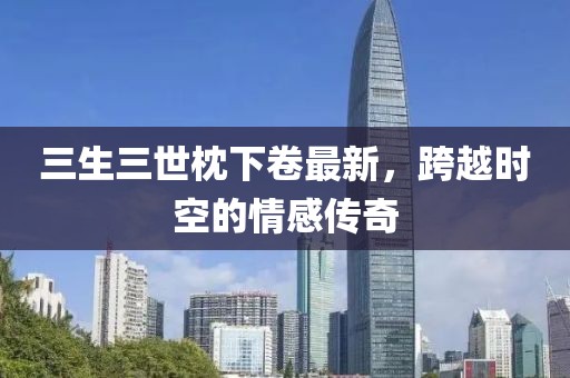 三生三世枕下卷最新，跨越時空的情感傳奇