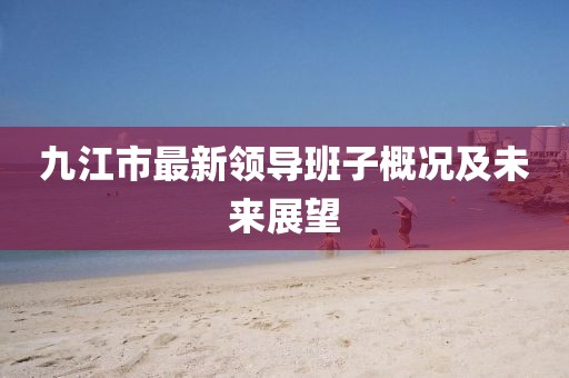 九江市最新領(lǐng)導(dǎo)班子概況及未來(lái)展望