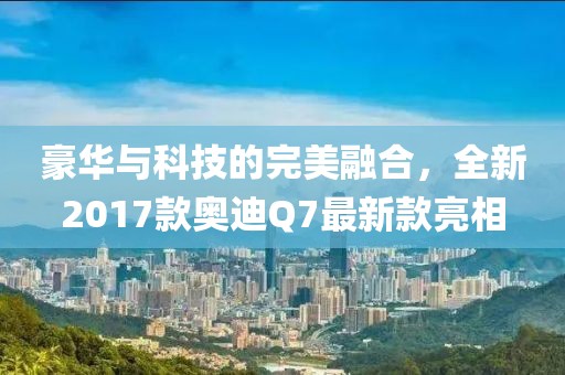 豪華與科技的完美融合，全新2017款奧迪Q7最新款亮相