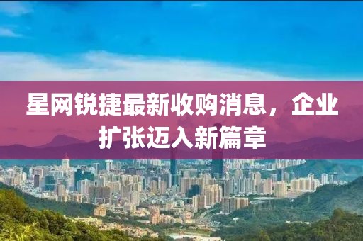 星網(wǎng)銳捷最新收購消息，企業(yè)擴(kuò)張邁入新篇章