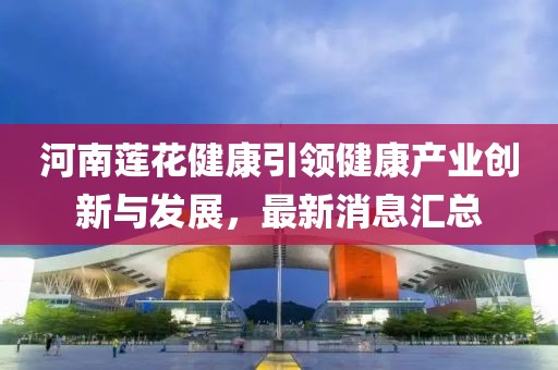 河南蓮花健康引領健康產業(yè)創(chuàng)新與發(fā)展，最新消息匯總