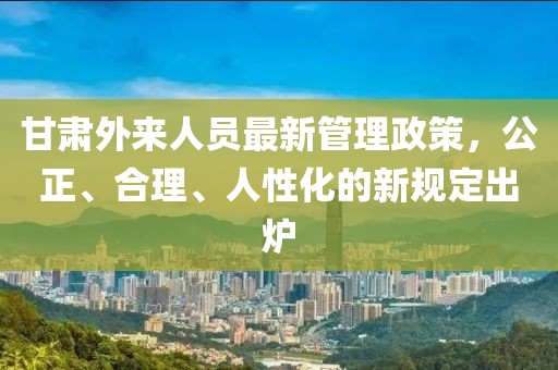 甘肅外來人員最新管理政策，公正、合理、人性化的新規(guī)定出爐