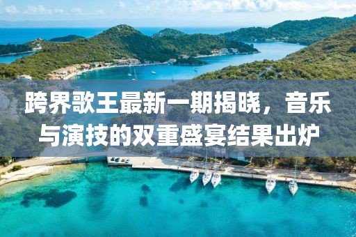 跨界歌王最新一期揭曉，音樂與演技的雙重盛宴結(jié)果出爐