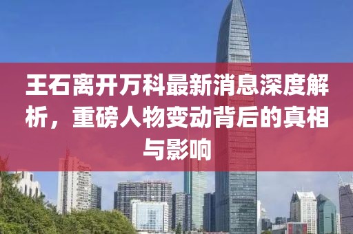 王石離開萬科最新消息深度解析，重磅人物變動(dòng)背后的真相與影響